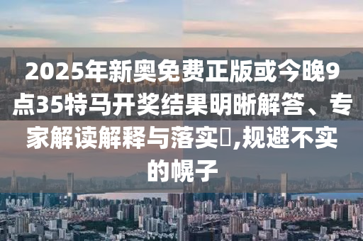 2025年新奧免費(fèi)正版或今晚9點(diǎn)35特馬開獎(jiǎng)結(jié)果明晰解答、專家解讀解釋與落實(shí)?,規(guī)避不實(shí)的幌子