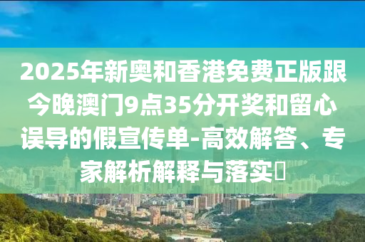 2025年新奧和香港免費(fèi)正版跟今晚澳門9點(diǎn)35分開獎和留心誤導(dǎo)的假宣傳單-高效解答、專家解析解釋與落實(shí)?