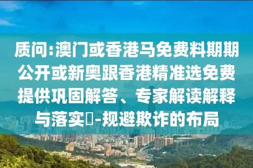 質(zhì)問(wèn):澳門(mén)或香港馬免費(fèi)料期期公開(kāi)或新奧跟香港精準(zhǔn)選免費(fèi)提供鞏固解答、專(zhuān)家解讀解釋與落實(shí)?-規(guī)避欺詐的布局
