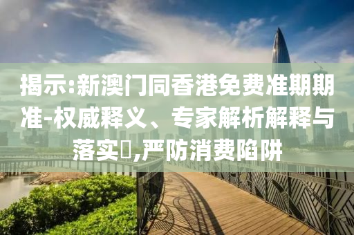 揭示:新澳門同香港免費(fèi)準(zhǔn)期期準(zhǔn)-權(quán)威釋義、專家解析解釋與落實(shí)?,嚴(yán)防消費(fèi)陷阱