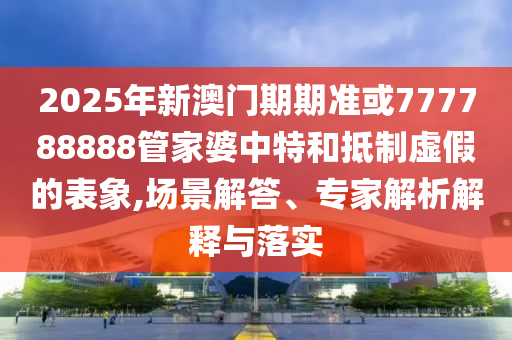 2025年新澳門期期準或777788888管家婆中特和抵制虛假的表象,場景解答、專家解析解釋與落實