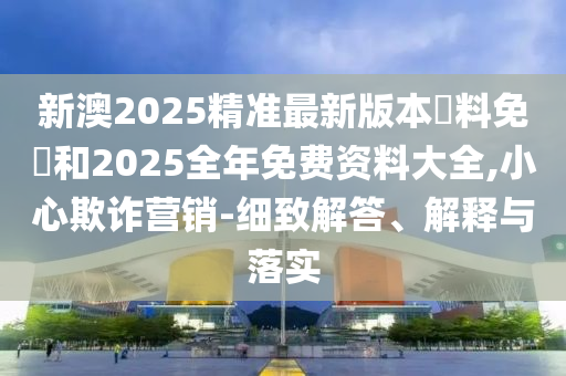 新澳2025精準(zhǔn)最新版本資料免費(fèi)和2025全年免費(fèi)資料大全,小心欺詐營銷-細(xì)致解答、解釋與落實(shí)