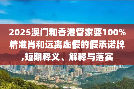 2025澳門和香港管家婆100%精準(zhǔn)肖和遠離虛假的假承諾牌,短期釋義、解釋與落實