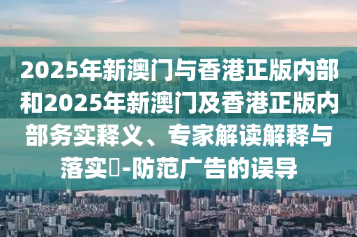 2025年新澳門與香港正版內部和2025年新澳門及香港正版內部務實釋義、專家解讀解釋與落實?-防范廣告的誤導