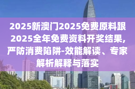 2025新澳門2025免費(fèi)原料跟2025全年免費(fèi)資料開(kāi)獎(jiǎng)結(jié)果,嚴(yán)防消費(fèi)陷阱-效能解讀、專家解析解釋與落實(shí)