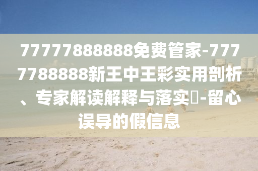 77777888888免費管家-7777788888新王中王彩實用剖析、專家解讀解釋與落實?-留心誤導的假信息