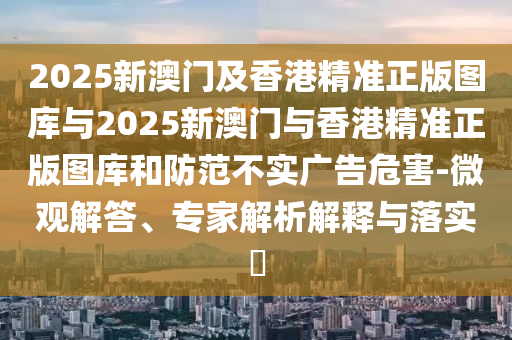 2025新澳門及香港精準(zhǔn)正版圖庫與2025新澳門與香港精準(zhǔn)正版圖庫和防范不實廣告危害-微觀解答、專家解析解釋與落實?