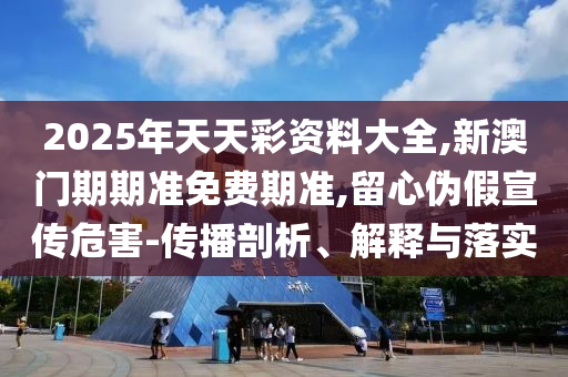 2025年天天彩資料大全,新澳門期期準(zhǔn)免費期準(zhǔn),留心偽假宣傳危害-傳播剖析、解釋與落實