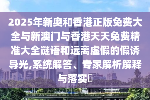 2025年新奧和香港正版免費大全與新澳門與香港天天免費精準(zhǔn)大全謎語和遠(yuǎn)離虛假的假誘導(dǎo)光,系統(tǒng)解答、專家解析解釋與落實?