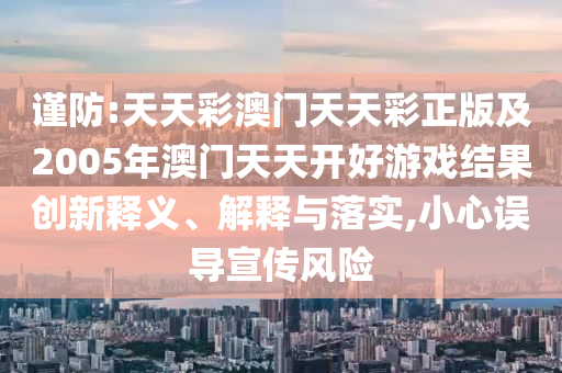 謹(jǐn)防:天天彩澳門天天彩正版及2005年澳門天天開好游戲結(jié)果創(chuàng)新釋義、解釋與落實(shí),小心誤導(dǎo)宣傳風(fēng)險(xiǎn)