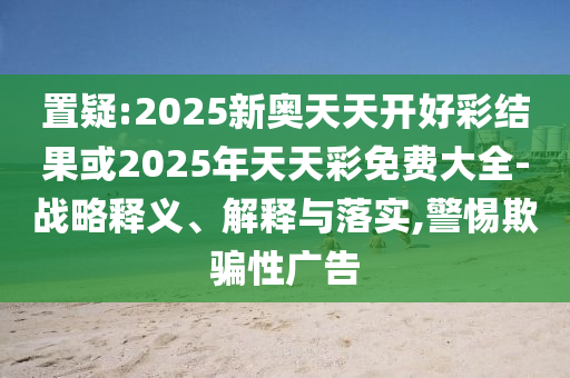 置疑:2025新奧天天開好彩結(jié)果或2025年天天彩免費大全-戰(zhàn)略釋義、解釋與落實,警惕欺騙性廣告
