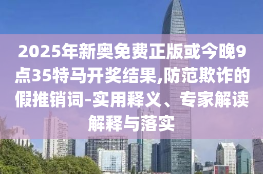 2025年新奧免費(fèi)正版或今晚9點(diǎn)35特馬開(kāi)獎(jiǎng)結(jié)果,防范欺詐的假推銷詞-實(shí)用釋義、專家解讀解釋與落實(shí)