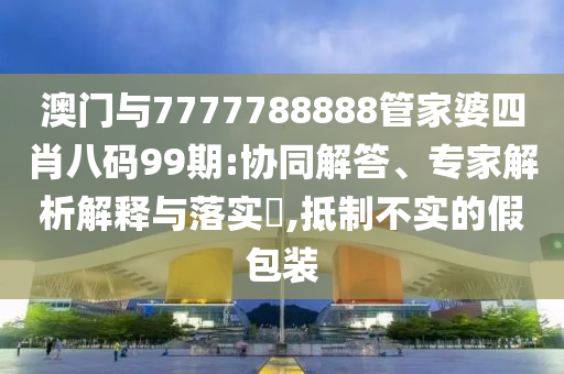 澳門(mén)與7777788888管家婆四肖八碼99期:協(xié)同解答、專(zhuān)家解析解釋與落實(shí)?,抵制不實(shí)的假包裝