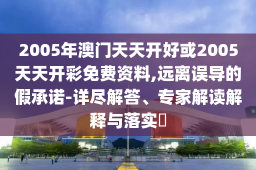 2005年澳門天天開好或2005天天開彩免費資料,遠離誤導(dǎo)的假承諾-詳盡解答、專家解讀解釋與落實?