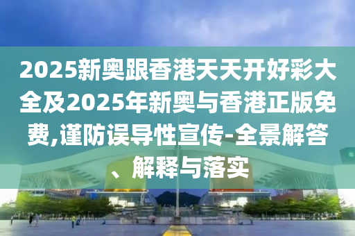 2025新奧跟香港天天開好彩大全及2025年新奧與香港正版免費,謹防誤導性宣傳-全景解答、解釋與落實