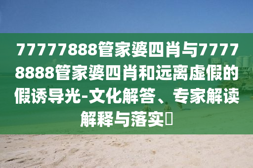 77777888管家婆四肖與77778888管家婆四肖和遠(yuǎn)離虛假的假誘導(dǎo)光-文化解答、專家解讀解釋與落實(shí)?