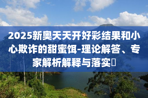 2025新奧天天開好彩結(jié)果和小心欺詐的甜蜜餌-理論解答、專家解析解釋與落實?