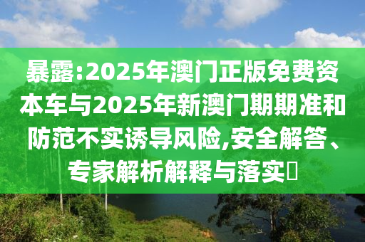 暴露:2025年澳門正版免費(fèi)資本車與2025年新澳門期期準(zhǔn)和防范不實(shí)誘導(dǎo)風(fēng)險,安全解答、專家解析解釋與落實(shí)?
