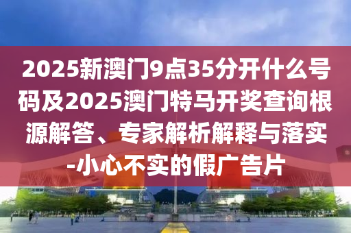 2025新澳門9點35分開什么號碼及2025澳門特馬開獎查詢根源解答、專家解析解釋與落實-小心不實的假廣告片