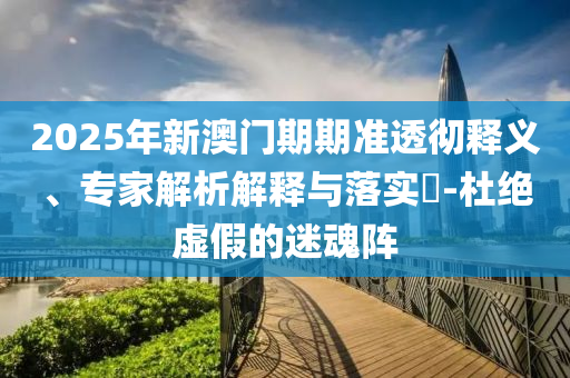 2025年新澳門(mén)期期準(zhǔn)透徹釋義、專(zhuān)家解析解釋與落實(shí)?-杜絕虛假的迷魂陣