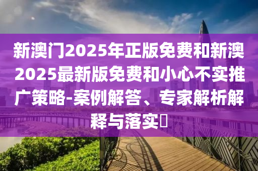 新澳門2025年正版免費(fèi)和新澳2025最新版免費(fèi)和小心不實(shí)推廣策略-案例解答、專家解析解釋與落實(shí)?