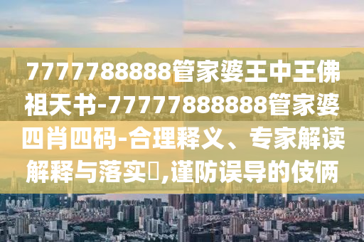 7777788888管家婆王中王佛祖天書-77777888888管家婆四肖四碼-合理釋義、專家解讀解釋與落實?,謹防誤導(dǎo)的伎倆
