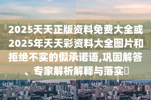 2025天天正版資料免費大全或2025年天天彩資料大全圖片和拒絕不實的假承諾語,鞏固解答、專家解析解釋與落實?