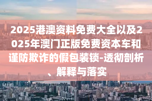 2025港澳資料免費大全以及2025年澳門正版免費資本車和謹(jǐn)防欺詐的假包裝鎖-透徹剖析、解釋與落實