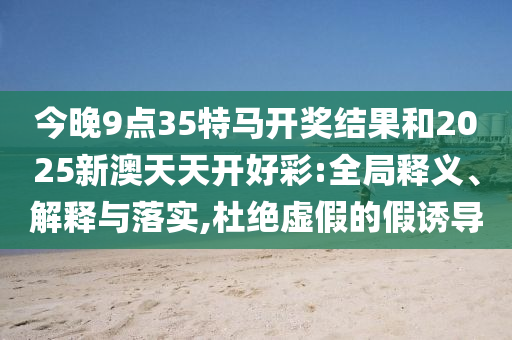 今晚9點(diǎn)35特馬開獎(jiǎng)結(jié)果和2025新澳天天開好彩:全局釋義、解釋與落實(shí),杜絕虛假的假誘導(dǎo)