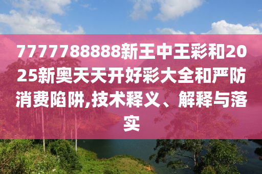 7777788888新王中王彩和2025新奧天天開好彩大全和嚴防消費陷阱,技術釋義、解釋與落實