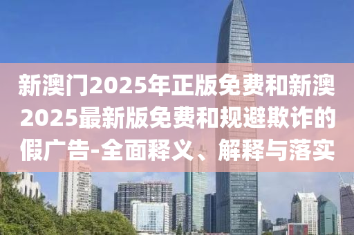 新澳門2025年正版免費(fèi)和新澳2025最新版免費(fèi)和規(guī)避欺詐的假?gòu)V告-全面釋義、解釋與落實(shí)