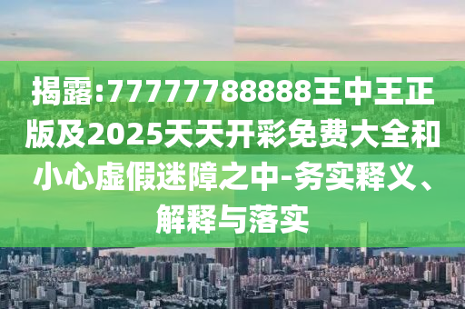 揭露:77777788888王中王正版及2025天天開彩免費大全和小心虛假迷障之中-務(wù)實釋義、解釋與落實