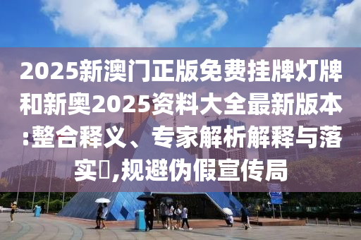 2025新澳門正版免費(fèi)掛牌燈牌和新奧2025資料大全最新版本:整合釋義、專家解析解釋與落實(shí)?,規(guī)避偽假宣傳局