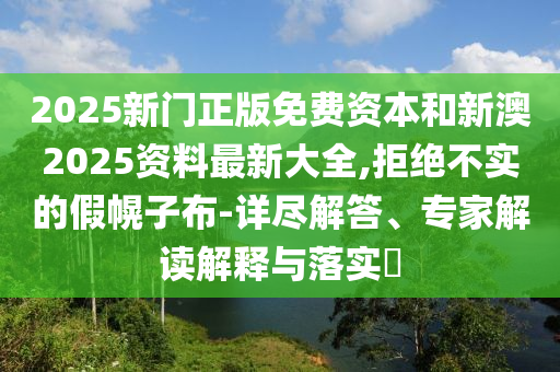 2025新門正版免費資本和新澳2025資料最新大全,拒絕不實的假幌子布-詳盡解答、專家解讀解釋與落實?