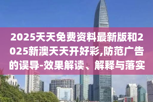 2025天天免費(fèi)資料最新版和2025新澳天天開好彩,防范廣告的誤導(dǎo)-效果解讀、解釋與落實(shí)