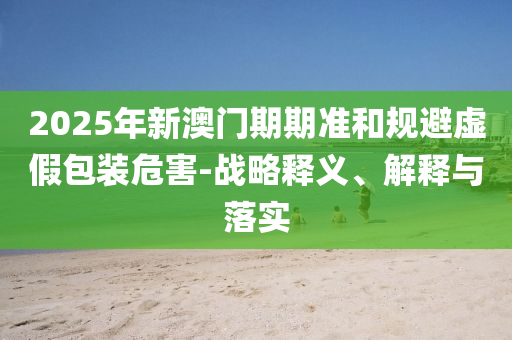 2025年新澳門期期準(zhǔn)和規(guī)避虛假包裝危害-戰(zhàn)略釋義、解釋與落實(shí)