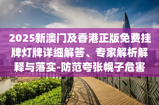 2025新澳門(mén)及香港正版免費(fèi)掛牌燈牌詳細(xì)解答、專(zhuān)家解析解釋與落實(shí)-防范夸張幌子危害