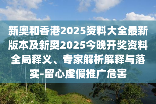 新奧和香港2025資料大全最新版本及新奧2025今晚開(kāi)獎(jiǎng)資料全局釋義、專(zhuān)家解析解釋與落實(shí)-留心虛假推廣危害