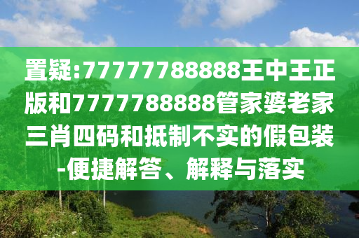 置疑:77777788888王中王正版和7777788888管家婆老家三肖四碼和抵制不實(shí)的假包裝-便捷解答、解釋與落實(shí)