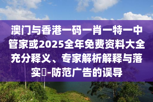 澳門(mén)與香港一碼一肖一特一中管家或2025全年免費(fèi)資料大全充分釋義、專(zhuān)家解析解釋與落實(shí)?-防范廣告的誤導(dǎo)